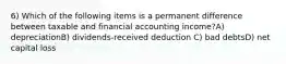 6) Which of the following items is a permanent difference between taxable and financial accounting income?A) depreciationB) dividends-received deduction C) bad debtsD) net capital loss