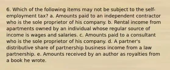 6. Which of the following items may not be subject to the self-employment tax? a. Amounts paid to an independent contractor who is the sole proprietor of his company. b. Rental income from apartments owned by an individual whose regular source of income is wages and salaries. c. Amounts paid to a consultant who is the sole proprietor of his company. d. A partner's distributive share of partnership business income from a law partnership. e. Amounts received by an author as royalties from a book he wrote.