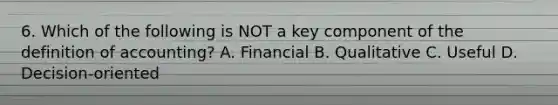 6. Which of the following is NOT a key component of the definition of accounting? A. Financial B. Qualitative C. Useful D. Decision-oriented