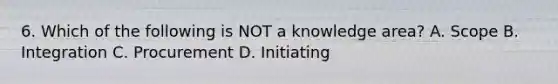 6. Which of the following is NOT a knowledge area? A. Scope B. Integration C. Procurement D. Initiating