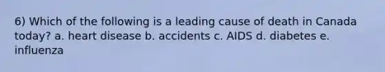 6) Which of the following is a leading cause of death in Canada today? a. heart disease b. accidents c. AIDS d. diabetes e. influenza