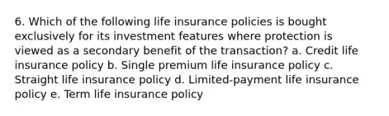 6. Which of the following life insurance policies is bought exclusively for its investment features where protection is viewed as a secondary benefit of the transaction? a. Credit life insurance policy b. Single premium life insurance policy c. Straight life insurance policy d. Limited-payment life insurance policy e. Term life insurance policy