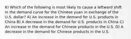 6) Which of the following is most likely to cause a leftward shift in the demand curve for the Chinese yuan in exchange of the U.S. dollar? A) An increase in the demand for U.S. products in China B) A decrease in the demand for U.S. products in China C) An increase in the demand for Chinese products in the U.S. D) A decrease in the demand for Chinese products in the U.S.