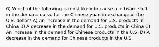 6) Which of the following is most likely to cause a leftward shift in the demand curve for the Chinese yuan in exchange of the U.S. dollar? A) An increase in the demand for U.S. products in China B) A decrease in the demand for U.S. products in China C) An increase in the demand for Chinese products in the U.S. D) A decrease in the demand for Chinese products in the U.S.