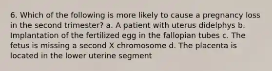 6. Which of the following is more likely to cause a pregnancy loss in the second trimester? a. A patient with uterus didelphys b. Implantation of the fertilized egg in the fallopian tubes c. The fetus is missing a second X chromosome d. The placenta is located in the lower uterine segment