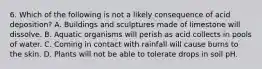 6. Which of the following is not a likely consequence of acid deposition? A. Buildings and sculptures made of limestone will dissolve. B. Aquatic organisms will perish as acid collects in pools of water. C. Coming in contact with rainfall will cause burns to the skin. D. Plants will not be able to tolerate drops in soil pH.