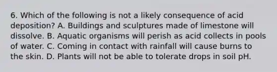 6. Which of the following is not a likely consequence of acid deposition? A. Buildings and sculptures made of limestone will dissolve. B. Aquatic organisms will perish as acid collects in pools of water. C. Coming in contact with rainfall will cause burns to the skin. D. Plants will not be able to tolerate drops in soil pH.