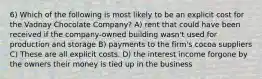 6) Which of the following is most likely to be an explicit cost for the Vadnay Chocolate Company? A) rent that could have been received if the company-owned building wasn't used for production and storage B) payments to the firm's cocoa suppliers C) These are all explicit costs. D) the interest income forgone by the owners their money is tied up in the business