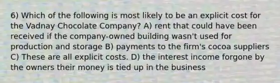 6) Which of the following is most likely to be an explicit cost for the Vadnay Chocolate Company? A) rent that could have been received if the company-owned building wasn't used for production and storage B) payments to the firm's cocoa suppliers C) These are all explicit costs. D) the interest income forgone by the owners their money is tied up in the business