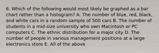 6. Which of the following would most likely be graphed as a bar chart rather than a histogram? A. The number of blue, red, black, and white cars in a random sample of 500 cars B. The number of students in a mid-size university who own Macintosh or PC computers C. The ethnic distribution for a major city D. The number of people in various management positions at a large electronics store E. All of the above