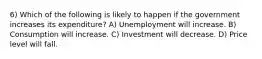 6) Which of the following is likely to happen if the government increases its expenditure? A) Unemployment will increase. B) Consumption will increase. C) Investment will decrease. D) Price level will fall.