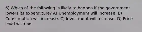 6) Which of the following is likely to happen if the government lowers its expenditure? A) Unemployment will increase. B) Consumption will increase. C) Investment will increase. D) Price level will rise.