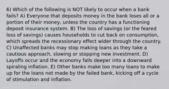 6) Which of the following is NOT likely to occur when a bank fails? A) Everyone that deposits money in the bank loses all or a portion of their money, unless the country has a functioning deposit insurance system. B) The loss of savings (or the feared loss of savings) causes households to cut back on consumption, which spreads the recessionary effect wider through the country. C) Unaffected banks may stop making loans as they take a cautious approach, slowing or stopping new investment. D) Layoffs occur and the economy falls deeper into a downward spiraling inflation. E) Other banks make too many loans to make up for the loans not made by the failed bank, kicking off a cycle of stimulation and inflation.