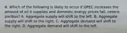 6. Which of the following is likely to occur if OPEC increases the amount of oil it supplies and domestic energy prices fall, ceteris paribus? A. Aggregate supply will shift to the left. B. Aggregate supply will shift to the right. C. Aggregate demand will shift to the right. D. Aggregate demand will shift to the left.