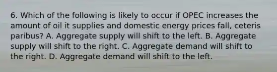 6. Which of the following is likely to occur if OPEC increases the amount of oil it supplies and domestic energy prices fall, ceteris paribus? A. Aggregate supply will shift to the left. B. Aggregate supply will shift to the right. C. Aggregate demand will shift to the right. D. Aggregate demand will shift to the left.