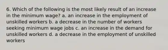 6. Which of the following is the most likely result of an increase in the minimum wage? a. an increase in the employment of unskilled workers b. a decrease in the number of workers seeking minimum wage jobs c. an increase in the demand for unskilled workers d. a decrease in the employment of unskilled workers