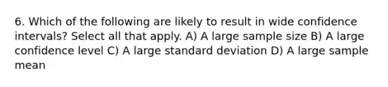 6. Which of the following are likely to result in wide confidence intervals? Select all that apply. A) A large sample size B) A large confidence level C) A large <a href='https://www.questionai.com/knowledge/kqGUr1Cldy-standard-deviation' class='anchor-knowledge'>standard deviation</a> D) A large sample mean