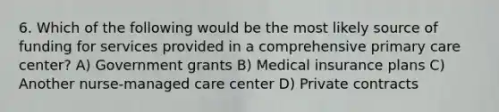 6. Which of the following would be the most likely source of funding for services provided in a comprehensive primary care center? A) Government grants B) Medical insurance plans C) Another nurse-managed care center D) Private contracts