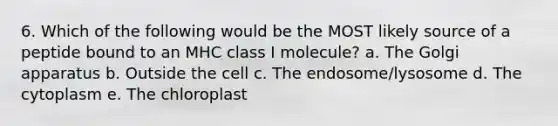 6. Which of the following would be the MOST likely source of a peptide bound to an MHC class I molecule? a. The Golgi apparatus b. Outside the cell c. The endosome/lysosome d. The cytoplasm e. The chloroplast