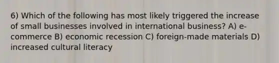 6) Which of the following has most likely triggered the increase of small businesses involved in international business? A) e-commerce B) economic recession C) foreign-made materials D) increased cultural literacy