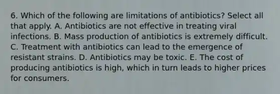 6. Which of the following are limitations of antibiotics? Select all that apply. A. Antibiotics are not effective in treating viral infections. B. Mass production of antibiotics is extremely difficult. C. Treatment with antibiotics can lead to the emergence of resistant strains. D. Antibiotics may be toxic. E. The cost of producing antibiotics is high, which in turn leads to higher prices for consumers.