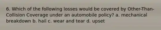 6. Which of the following losses would be covered by Other-Than-Collision Coverage under an automobile policy? a. mechanical breakdown b. hail c. wear and tear d. upset