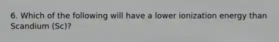 6. Which of the following will have a lower ionization energy than Scandium (Sc)?