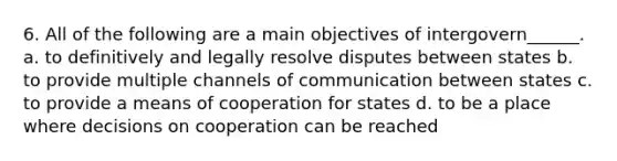 6. All of the following are a main objectives of intergovern______. a. to definitively and legally resolve disputes between states b. to provide multiple channels of communication between states c. to provide a means of cooperation for states d. to be a place where decisions on cooperation can be reached