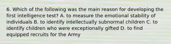 6. Which of the following was the main reason for developing the first intelligence test? A. to measure the emotional stability of individuals B. to identify intellectually subnormal children C. to identify children who were exceptionally gifted D. to find equipped recruits for the Army