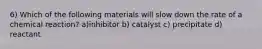 6) Which of the following materials will slow down the rate of a chemical reaction? a)inhibitor b) catalyst c) precipitate d) reactant