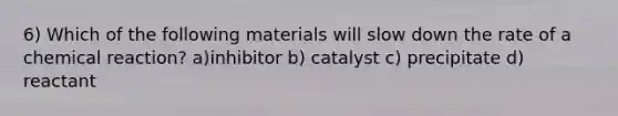 6) Which of the following materials will slow down the rate of a chemical reaction? a)inhibitor b) catalyst c) precipitate d) reactant