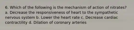 6. Which of the following is the mechanism of action of nitrates? a. Decrease the responsiveness of heart to the sympathetic nervous system b. Lower the heart rate c. Decrease cardiac contractility d. Dilation of coronary arteries