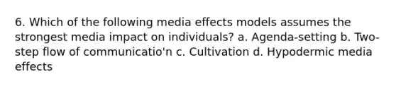 6. Which of the following media effects models assumes the strongest media impact on individuals? a. Agenda-setting b. Two-step flow of communicatio'n c. Cultivation d. Hypodermic media effects