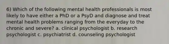 6) Which of the following mental health professionals is most likely to have either a PhD or a PsyD and diagnose and treat mental health problems ranging from the everyday to the chronic and severe? a. clinical psychologist b. research psychologist c. psychiatrist d. counseling psychologist