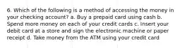 6. Which of the following is a method of accessing the money in your checking account? a. Buy a prepaid card using cash b. Spend more money on each of your credit cards c. Insert your debit card at a store and sign the electronic machine or paper receipt d. Take money from the ATM using your credit card