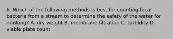 6. Which of the following methods is best for counting fecal bacteria from a stream to determine the safety of the water for drinking? A. dry weight B. membrane filtration C. turbidity D. viable plate count