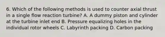 6. Which of the following methods is used to counter axial thrust in a single flow reaction turbine? A. A dummy piston and cylinder at the turbine inlet end B. Pressure equalizing holes in the individual rotor wheels C. Labyrinth packing D. Carbon packing