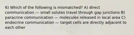 6) Which of the following is mismatched? A) direct communication — small solutes travel through gap junctions B) paracrine communication — molecules released in local area C) endocrine communication — target cells are directly adjacent to each other