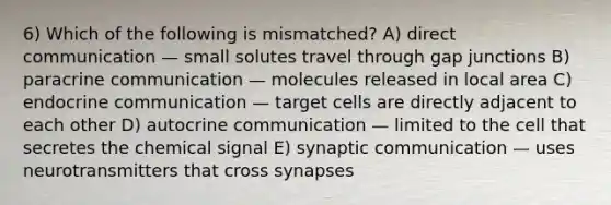 6) Which of the following is mismatched? A) direct communication — small solutes travel through gap junctions B) paracrine communication — molecules released in local area C) endocrine communication — target cells are directly adjacent to each other D) autocrine communication — limited to the cell that secretes the chemical signal E) synaptic communication — uses neurotransmitters that cross synapses