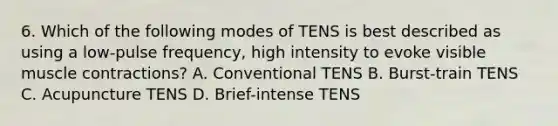 6. Which of the following modes of TENS is best described as using a low-pulse frequency, high intensity to evoke visible muscle contractions? A. Conventional TENS B. Burst-train TENS C. Acupuncture TENS D. Brief-intense TENS