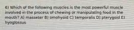 6) Which of the following muscles is the most powerful muscle involved in the process of chewing or manipulating food in the mouth? A) masseter B) omohyoid C) temporalis D) pterygoid E) hyoglossus