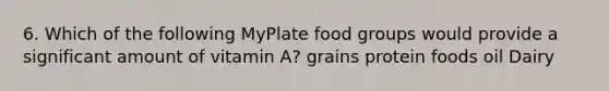 6. Which of the following MyPlate food groups would provide a significant amount of vitamin A? grains protein foods oil Dairy