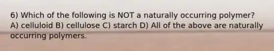 6) Which of the following is NOT a naturally occurring polymer? A) celluloid B) cellulose C) starch D) All of the above are naturally occurring polymers.