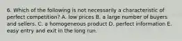 6. Which of the following is not necessarily a characteristic of perfect competition? A. low prices B. a large number of buyers and sellers. C. a homogeneous product D. perfect information E. easy entry and exit in the long run.