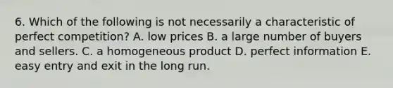 6. Which of the following is not necessarily a characteristic of perfect competition? A. low prices B. a large number of buyers and sellers. C. a homogeneous product D. perfect information E. easy entry and exit in the long run.