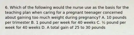 6. Which of the following would the nurse use as the basis for the teaching plan when caring for a pregnant teenager concerned about gaining too much weight during pregnancy? A. 10 pounds per trimester B. 1 pound per week for 40 weeks C. ½ pound per week for 40 weeks D. A total gain of 25 to 30 pounds