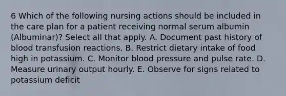 6 Which of the following nursing actions should be included in the care plan for a patient receiving normal serum albumin (Albuminar)? Select all that apply. A. Document past history of blood transfusion reactions. B. Restrict dietary intake of food high in potassium. C. Monitor blood pressure and pulse rate. D. Measure urinary output hourly. E. Observe for signs related to potassium deficit