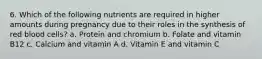 6. Which of the following nutrients are required in higher amounts during pregnancy due to their roles in the synthesis of red blood cells? a. Protein and chromium b. Folate and vitamin B12 c. Calcium and vitamin A d. Vitamin E and vitamin C