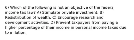 6) Which of the following is not an objective of the federal income tax law? A) Stimulate private investment. B) Redistribution of wealth. C) Encourage research and development activities. D) Prevent taxpayers from paying a higher percentage of their income in personal income taxes due to inflation.