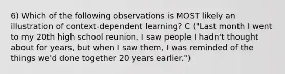 6) Which of the following observations is MOST likely an illustration of context-dependent learning? C ("Last month I went to my 20th high school reunion. I saw people I hadn't thought about for years, but when I saw them, I was reminded of the things we'd done together 20 years earlier.")